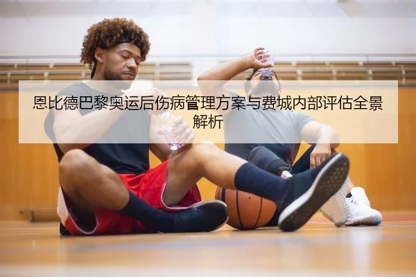 恩比德巴黎奥运后伤病管理方案与费城内部评估全景解析