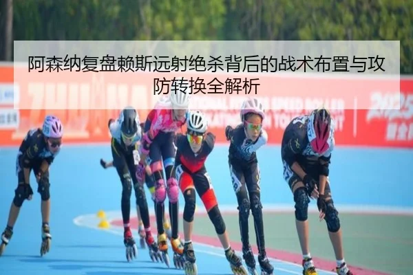 阿森纳复盘赖斯远射绝杀背后的战术布置与攻防转换全解析
