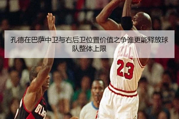 孔德在巴萨中卫与右后卫位置价值之争谁更能释放球队整体上限